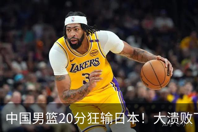 中国男篮20分狂输日本！大溃败下露出四块伤疤！再度崛起必须彻改